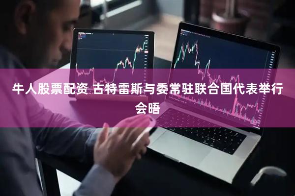 牛人股票配资 古特雷斯与委常驻联合国代表举行会晤