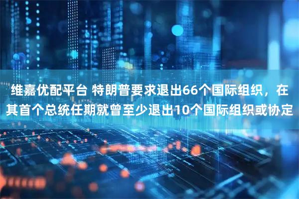维嘉优配平台 特朗普要求退出66个国际组织，在其首个总统任期就曾至少退出10个国际组织或协定