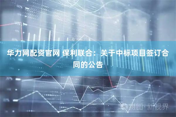 华力网配资官网 保利联合：关于中标项目签订合同的公告