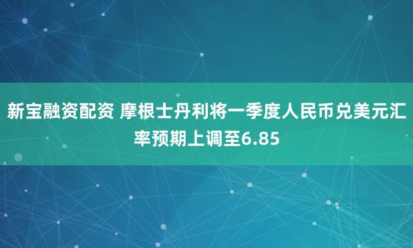 新宝融资配资 摩根士丹利将一季度人民币兑美元汇率预期上调至6.85