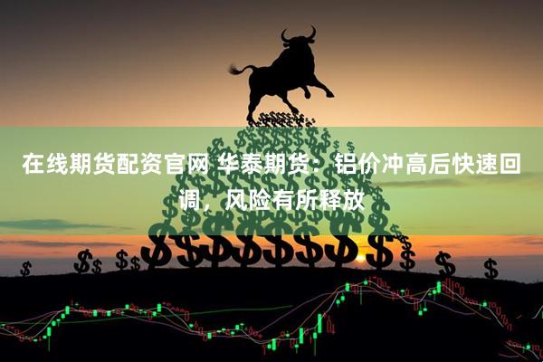 在线期货配资官网 华泰期货：铝价冲高后快速回调，风险有所释放