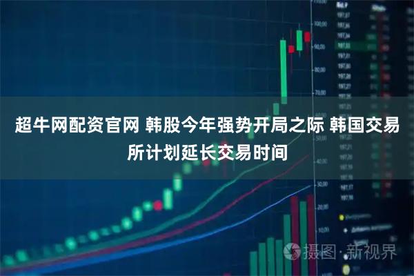 超牛网配资官网 韩股今年强势开局之际 韩国交易所计划延长交易时间