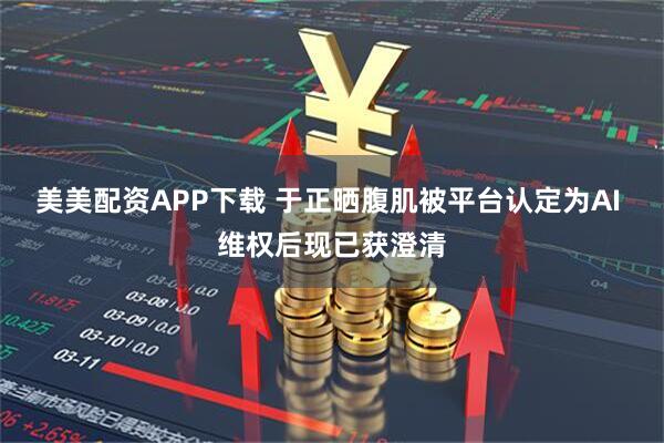 美美配资APP下载 于正晒腹肌被平台认定为AI 维权后现已获澄清