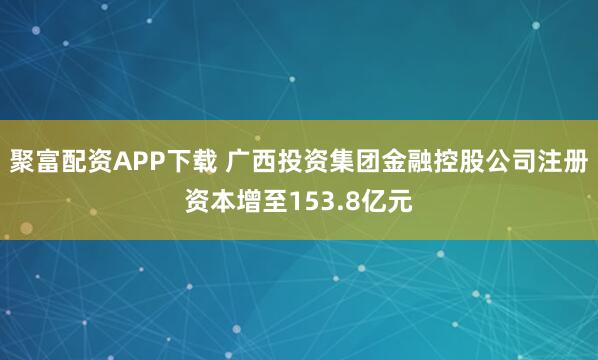 聚富配资APP下载 广西投资集团金融控股公司注册资本增至153.8亿元