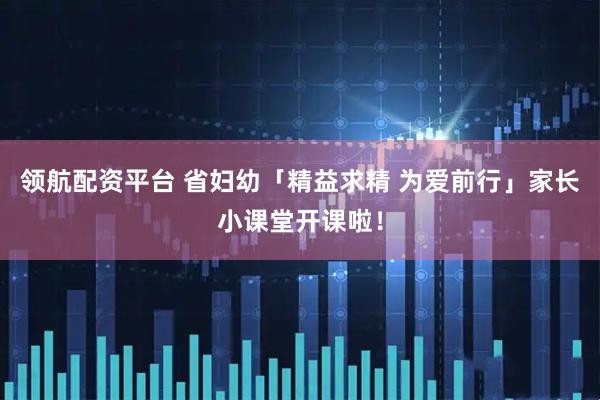 领航配资平台 省妇幼「精益求精 为爱前行」家长小课堂开课啦！