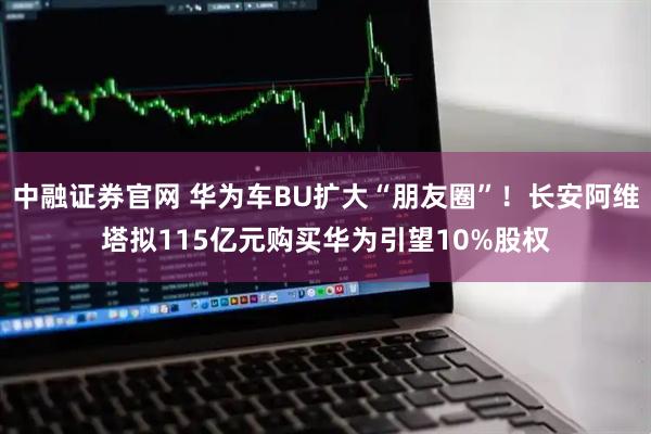 中融证券官网 华为车BU扩大“朋友圈”！长安阿维塔拟115亿元购买华为引望10%股权