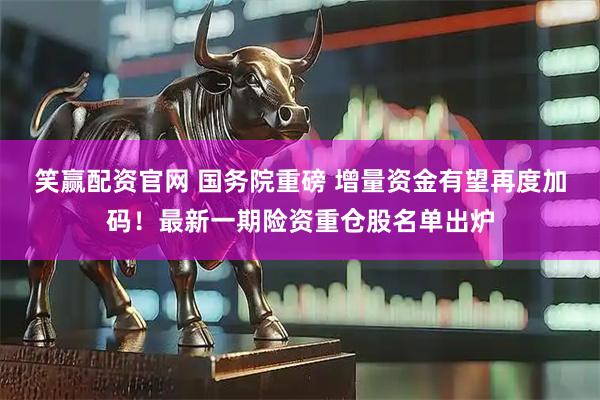 笑赢配资官网 国务院重磅 增量资金有望再度加码！最新一期险资重仓股名单出炉