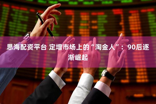 思海配资平台 定增市场上的“淘金人”：90后逐渐崛起