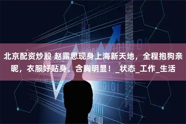 北京配资炒股 赵露思现身上海新天地，全程抱狗亲昵，衣服好贴身，含胸明显！_状态_工作_生活