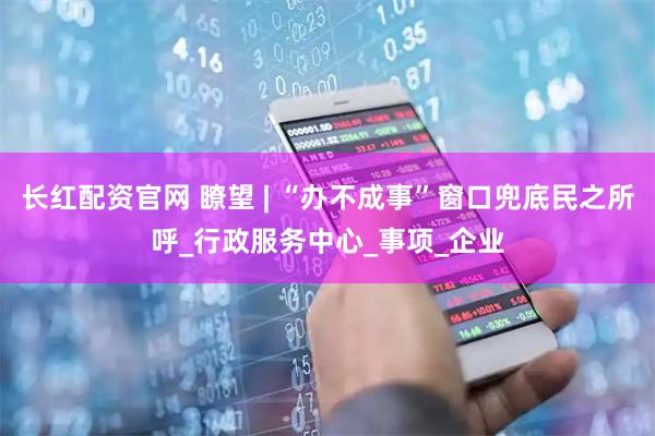 长红配资官网 瞭望 | “办不成事”窗口兜底民之所呼_行政服务中心_事项_企业