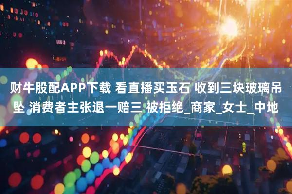 财牛股配APP下载 看直播买玉石 收到三块玻璃吊坠 消费者主张退一赔三 被拒绝_商家_女士_中地