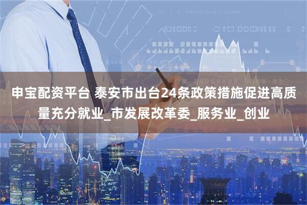 申宝配资平台 泰安市出台24条政策措施促进高质量充分就业_市发展改革委_服务业_创业