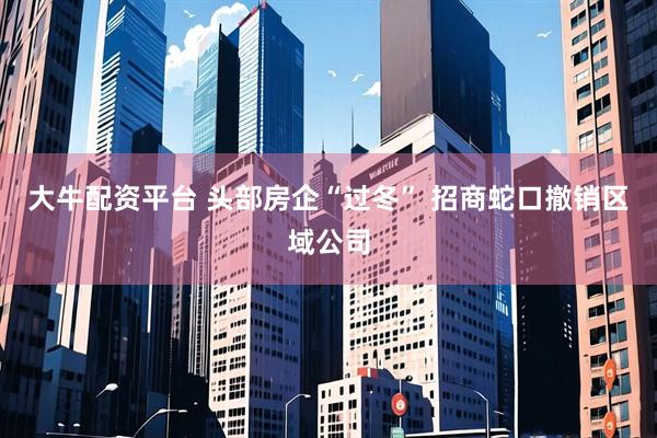 大牛配资平台 头部房企“过冬” 招商蛇口撤销区域公司