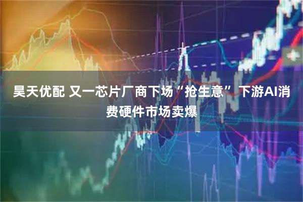 昊天优配 又一芯片厂商下场“抢生意” 下游AI消费硬件市场卖爆