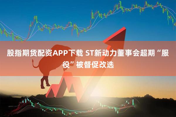 股指期货配资APP下载 ST新动力董事会超期“服役”被督促改选