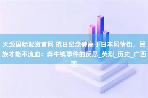 天源国际配资官网 抗日纪念碑高于日本风情街，民族才能不流血：奔牛镇事件的反思_英烈_历史_广西