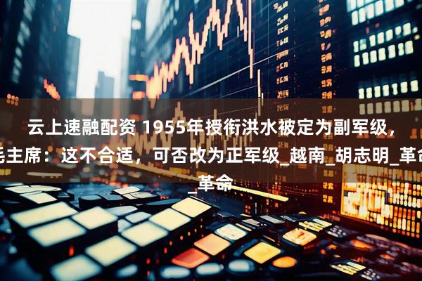 云上速融配资 1955年授衔洪水被定为副军级，毛主席：这不合适，可否改为正军级_越南_胡志明_革命