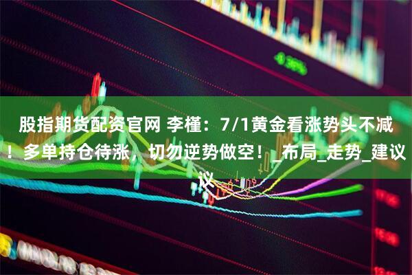 股指期货配资官网 李槿：7/1黄金看涨势头不减！多单持仓待涨，切勿逆势做空！_布局_走势_建议