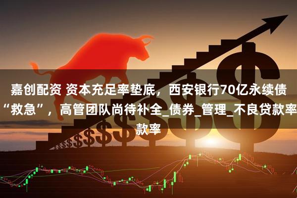 嘉创配资 资本充足率垫底，西安银行70亿永续债“救急”，高管团队尚待补全_债券_管理_不良贷款率