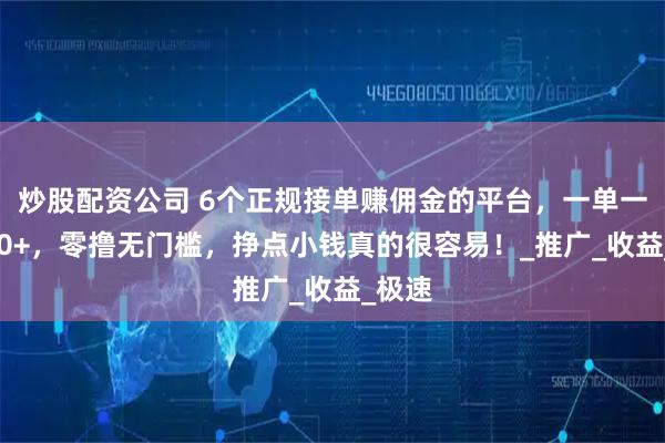 炒股配资公司 6个正规接单赚佣金的平台，一单一结100+，零撸无门槛，挣点小钱真的很容易！_推广_收益_极速