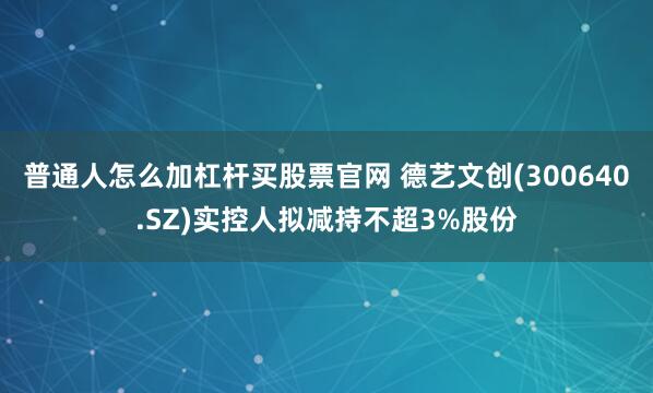 普通人怎么加杠杆买股票官网 德艺文创(300640.SZ)实控人拟减持不超3%股份