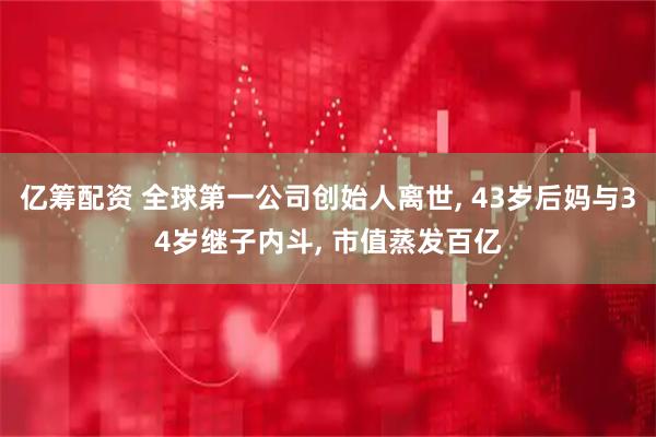 亿筹配资 全球第一公司创始人离世, 43岁后妈与34岁继子内斗, 市值蒸发百亿