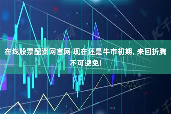 在线股票配资网官网 现在还是牛市初期, 来回折腾不可避免!