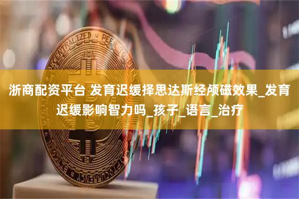 浙商配资平台 发育迟缓择思达斯经颅磁效果_发育迟缓影响智力吗_孩子_语言_治疗