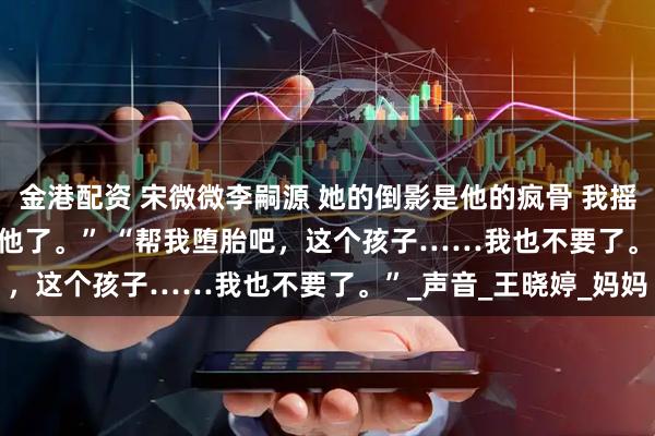 金港配资 宋微微李嗣源 她的倒影是他的疯骨 　我摇了摇头。 　　“是我不要他了。” 　　“帮我堕胎吧，这个孩子……我也不要了。”_声音_王晓婷_妈妈