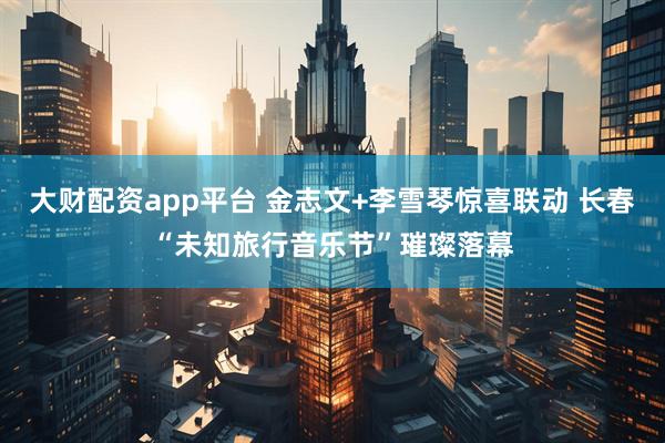 大财配资app平台 金志文+李雪琴惊喜联动 长春“未知旅行音乐节”璀璨落幕
