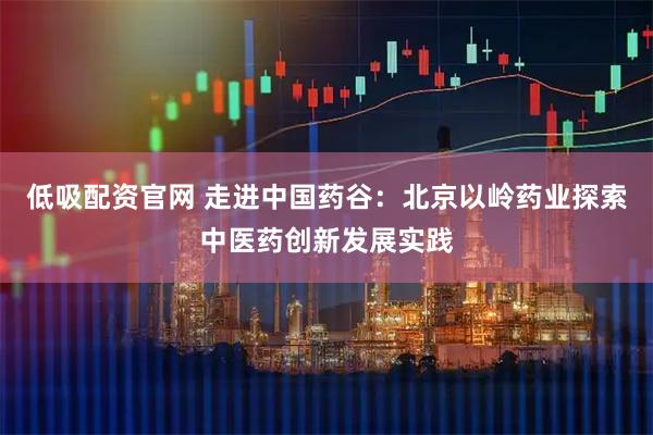 低吸配资官网 走进中国药谷：北京以岭药业探索中医药创新发展实践