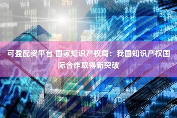 可盈配资平台 国家知识产权局：我国知识产权国际合作取得新突破