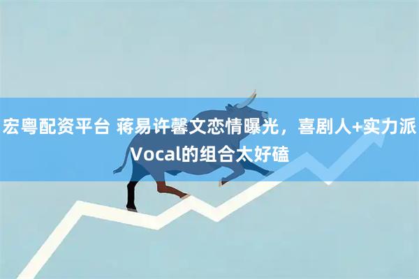 宏粤配资平台 蒋易许馨文恋情曝光，喜剧人+实力派Vocal的组合太好磕