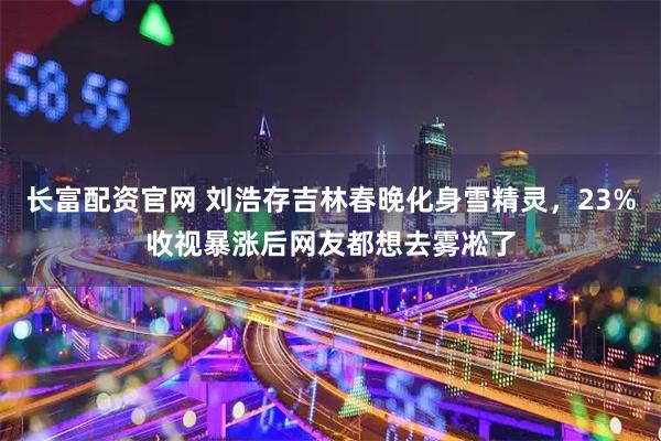 长富配资官网 刘浩存吉林春晚化身雪精灵，23%收视暴涨后网友都想去雾凇了