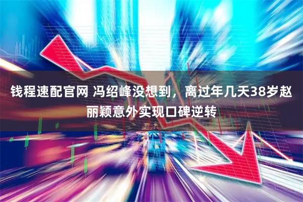 钱程速配官网 冯绍峰没想到，离过年几天38岁赵丽颖意外实现口碑逆转