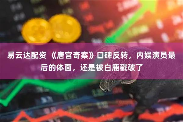 易云达配资 《唐宫奇案》口碑反转，内娱演员最后的体面，还是被白鹿戳破了