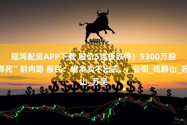 瑶鸿配资APP下载 股价5连板跌停！9300万股“焊死”割肉路 股民：根本卖不出去…_公司_钱群山_苏吴