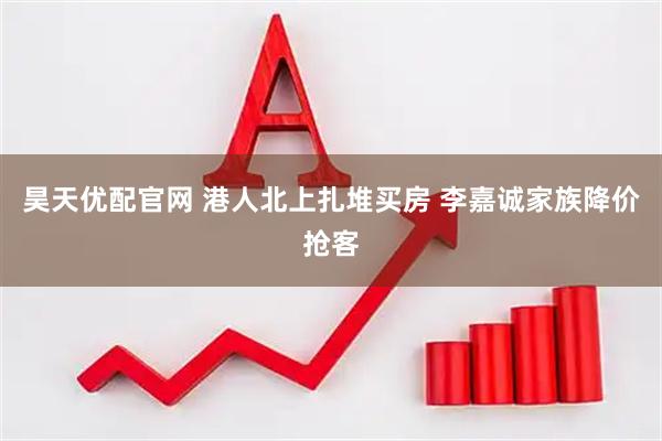 昊天优配官网 港人北上扎堆买房 李嘉诚家族降价抢客