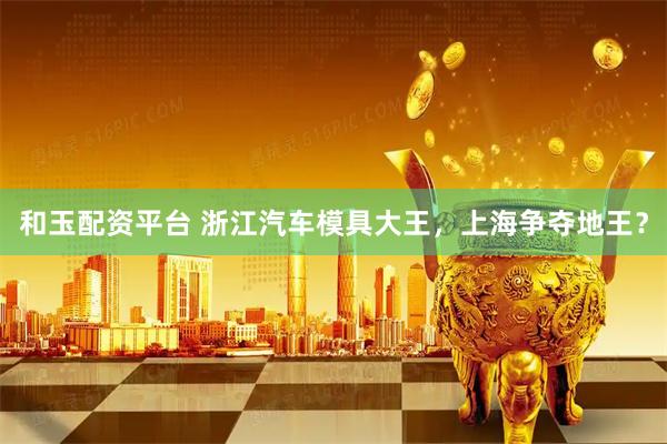 和玉配资平台 浙江汽车模具大王，上海争夺地王？