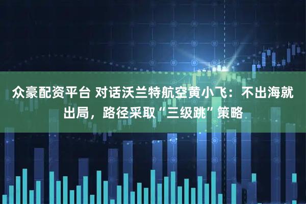 众豪配资平台 对话沃兰特航空黄小飞：不出海就出局，路径采取“三级跳”策略