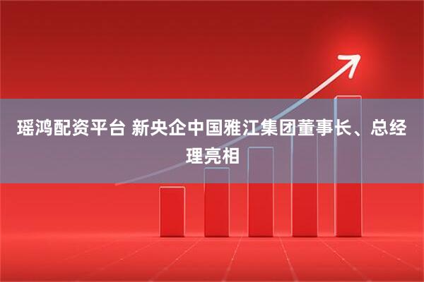 瑶鸿配资平台 新央企中国雅江集团董事长、总经理亮相