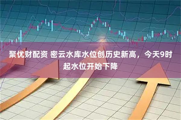 聚优财配资 密云水库水位创历史新高，今天9时起水位开始下降