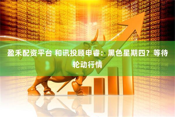 盈禾配资平台 和讯投顾申睿：黑色星期四？等待轮动行情