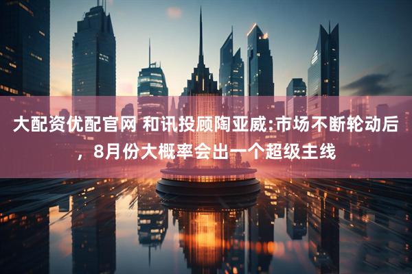 大配资优配官网 和讯投顾陶亚威:市场不断轮动后，8月份大概率会出一个超级主线