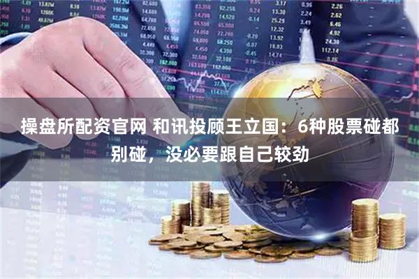 操盘所配资官网 和讯投顾王立国：6种股票碰都别碰，没必要跟自己较劲