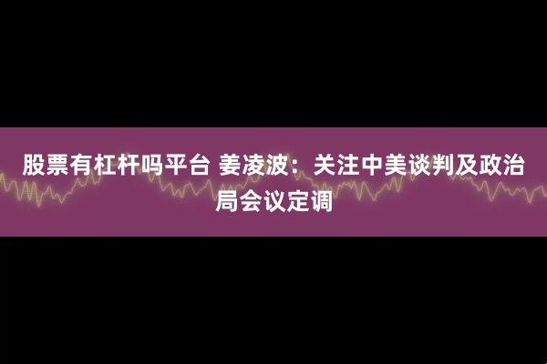 股票有杠杆吗平台 姜凌波：关注中美谈判及政治局会议定调