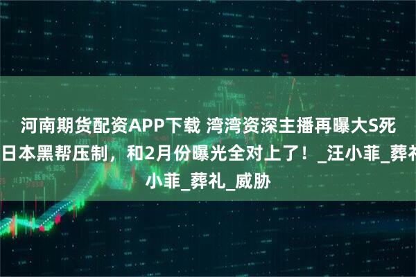 河南期货配资APP下载 湾湾资深主播再曝大S死因，被日本黑帮压制，和2月份曝光全对上了！_汪小菲_葬礼_威胁