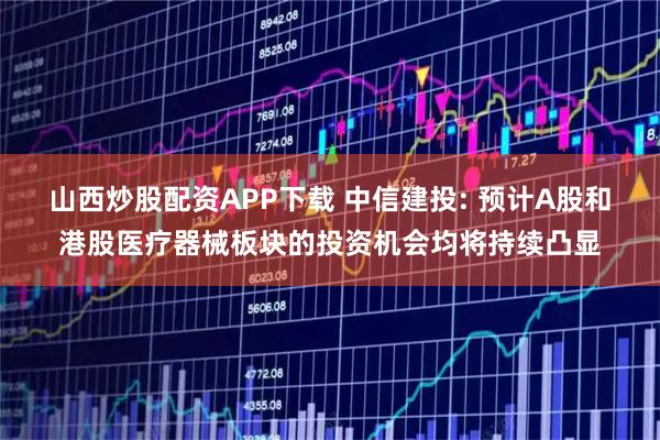 山西炒股配资APP下载 中信建投: 预计A股和港股医疗器械板块的投资机会均将持续凸显
