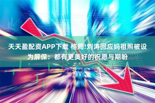 天天盈配资APP下载 格局!刘涛回应妈祖照被设为屏保：都有更美好的祝愿与期盼