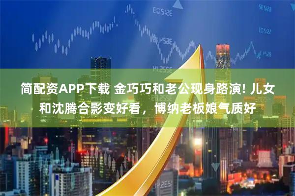 简配资APP下载 金巧巧和老公现身路演! 儿女和沈腾合影变好看，博纳老板娘气质好